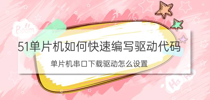 51单片机如何快速编写驱动代码 单片机串口下载驱动怎么设置？